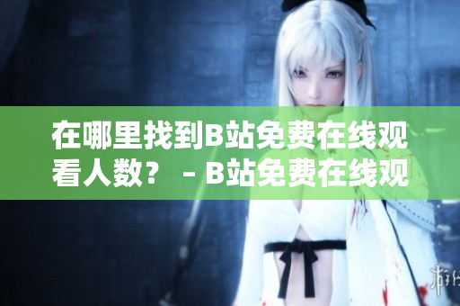 在哪里找到B站免費在線觀看人數(shù)？ – B站免費在線觀看人數(shù)查詢技巧分享
