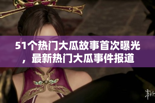 51個(gè)熱門大瓜故事首次曝光，最新熱門大瓜事件報(bào)道