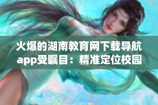 火爆的湖南教育網(wǎng)下載導航app受矚目：精準定位校園資源，提升學習效率