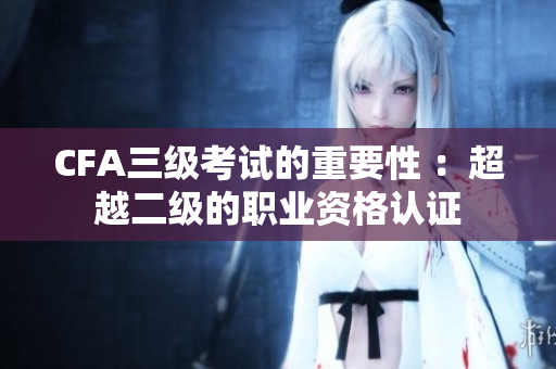 CFA三級(jí)考試的重要性 ：超越二級(jí)的職業(yè)資格認(rèn)證