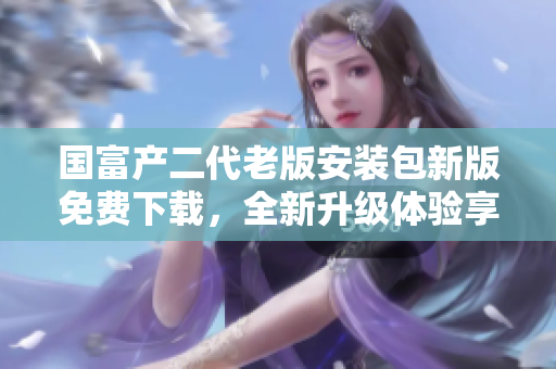 國富產(chǎn)二代老版安裝包新版免費(fèi)下載，全新升級體驗(yàn)享受