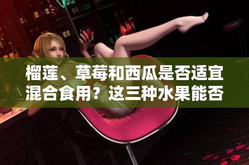 榴蓮、草莓和西瓜是否適宜混合食用？這三種水果能否相得益彰？