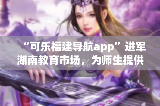 “可樂(lè)福建導(dǎo)航app”進(jìn)軍湖南教育市場(chǎng)，為師生提供定制化導(dǎo)航服務(wù)
