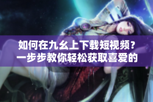 如何在九幺上下載短視頻？一步步教你輕松獲取喜愛的視頻