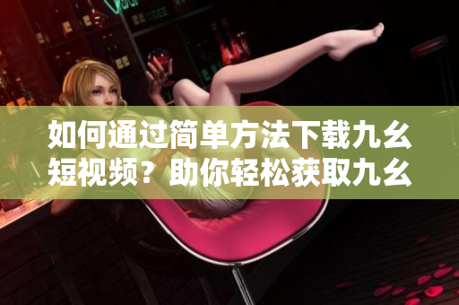 如何通過簡單方法下載九幺短視頻？助你輕松獲取九幺視頻的下載技巧