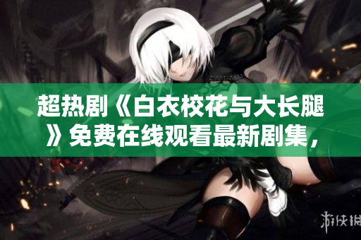 超熱劇《白衣校花與大長腿》免費在線觀看最新劇集，快戳！