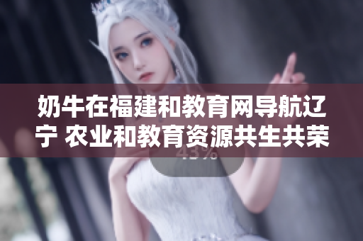 奶牛在福建和教育網(wǎng)導航遼寧 農(nóng)業(yè)和教育資源共生共榮