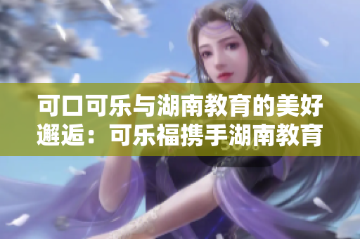 可口可樂與湖南教育的美好邂逅：可樂福攜手湖南教育，共譜新篇章