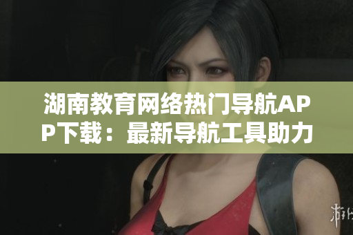 湖南教育網(wǎng)絡(luò)熱門導(dǎo)航APP下載：最新導(dǎo)航工具助力你暢游網(wǎng)絡(luò)世界