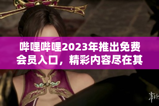 嗶哩嗶哩2023年推出免費(fèi)會(huì)員入口，精彩內(nèi)容盡在其中