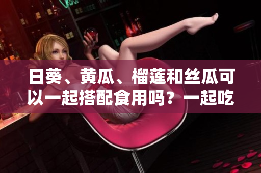 日葵、黃瓜、榴蓮和絲瓜可以一起搭配食用嗎？一起吃會(huì)有什么效果？