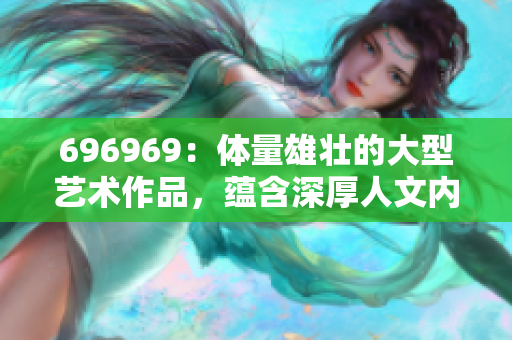 696969：體量雄壯的大型藝術(shù)作品，蘊含深厚人文內(nèi)涵