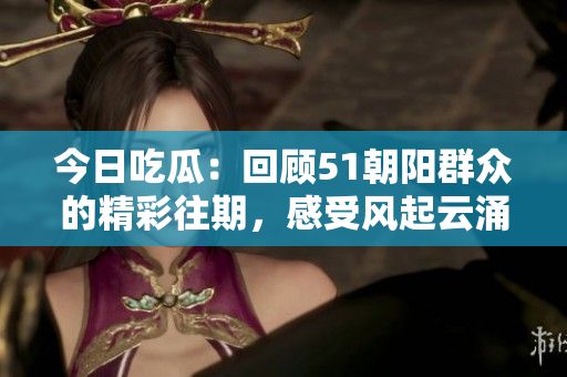 今日吃瓜：回顧51朝陽群眾的精彩往期，感受風起云涌的時代變遷