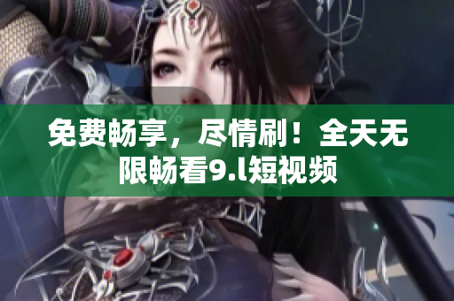 免費暢享，盡情刷！全天無限暢看9.l短視頻