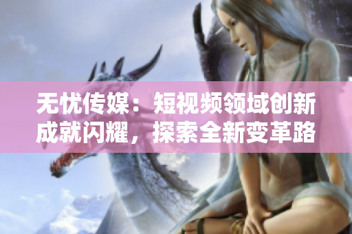 無憂傳媒：短視頻領(lǐng)域創(chuàng)新成就閃耀，探索全新變革路徑