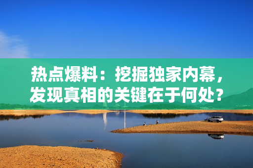 熱點(diǎn)爆料：挖掘獨(dú)家內(nèi)幕，發(fā)現(xiàn)真相的關(guān)鍵在于何處？