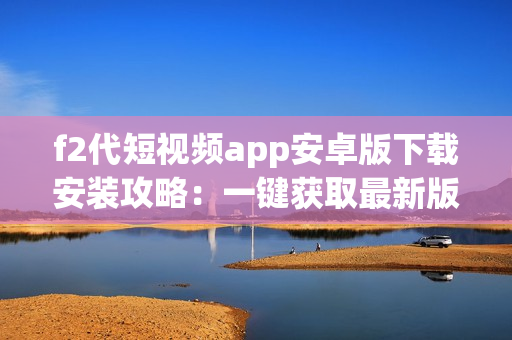 f2代短視頻app安卓版下載安裝攻略：一鍵獲取最新版視頻軟件，讓您輕松暢享熱門短視頻！