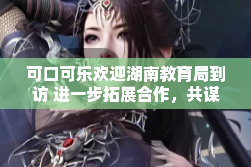 可口可樂歡迎湖南教育局到訪 進(jìn)一步拓展合作，共謀教育發(fā)展
