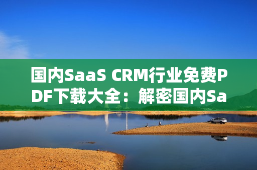 國(guó)內(nèi)SaaS CRM行業(yè)免費(fèi)PDF下載大全：解密國(guó)內(nèi)SaaS CRM行業(yè)PDF資源匯總