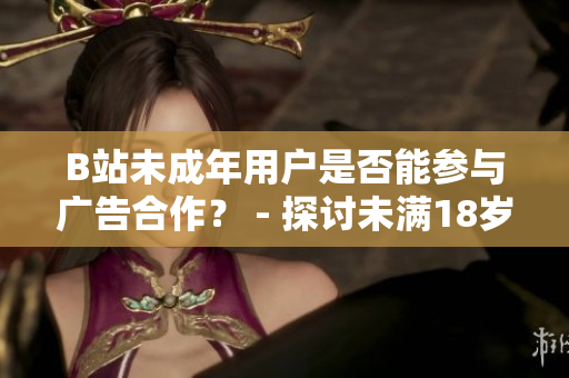 B站未成年用戶是否能參與廣告合作？ - 探討未滿18歲B站用戶是否能接廣告的規(guī)定