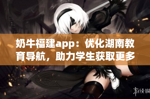 奶牛福建app：優(yōu)化湖南教育導(dǎo)航，助力學(xué)生獲取更多教育資源
