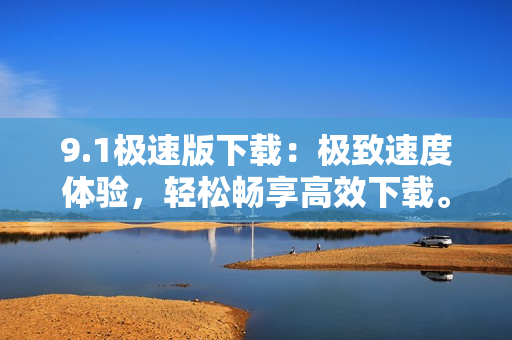 9.1極速版下載：極致速度體驗(yàn)，輕松暢享高效下載。