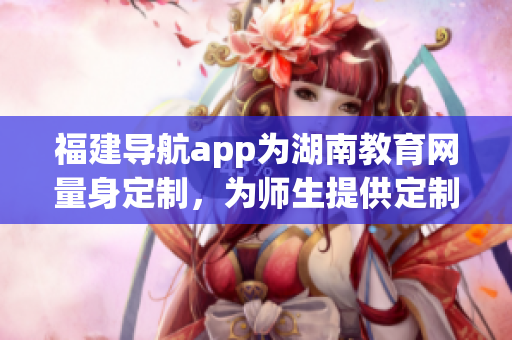 福建導(dǎo)航app為湖南教育網(wǎng)量身定制，為師生提供定制化服務(wù)
