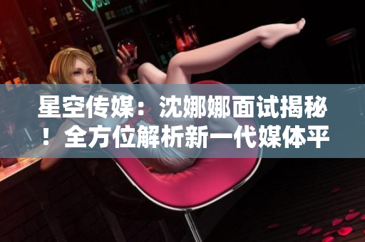 星空傳媒：沈娜娜面試揭秘！全方位解析新一代媒體平臺(tái)的創(chuàng)新功能