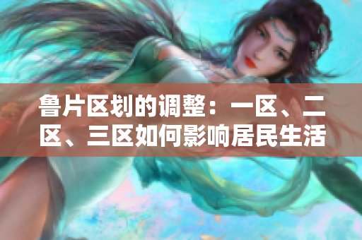 魯片區(qū)劃的調(diào)整：一區(qū)、二區(qū)、三區(qū)如何影響居民生活？