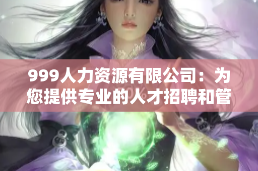 999人力資源有限公司：為您提供專(zhuān)業(yè)的人才招聘和管理咨詢(xún)服務(wù)