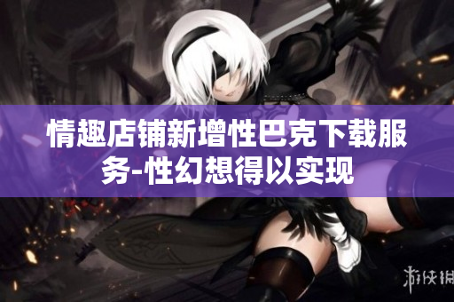 情趣店鋪新增性巴克下載服務(wù)-性幻想得以實(shí)現(xiàn)