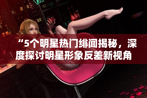 “5個(gè)明星熱門緋聞揭秘，深度探討明星形象反差新視角”