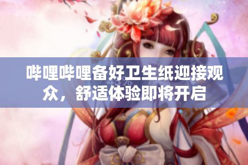 嗶哩嗶哩備好衛(wèi)生紙迎接觀眾，舒適體驗即將開啟