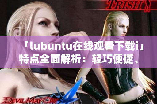 「lubuntu在線觀看下載i」特點全面解析：輕巧便捷、穩(wěn)定高效、豐富應(yīng)用資源