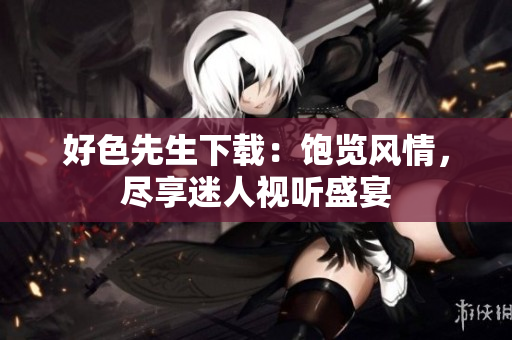 好色先生下載：飽覽風(fēng)情，盡享迷人視聽(tīng)盛宴
