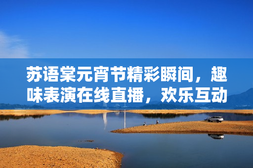 蘇語棠元宵節(jié)精彩瞬間，趣味表演在線直播，歡樂互動等你來！