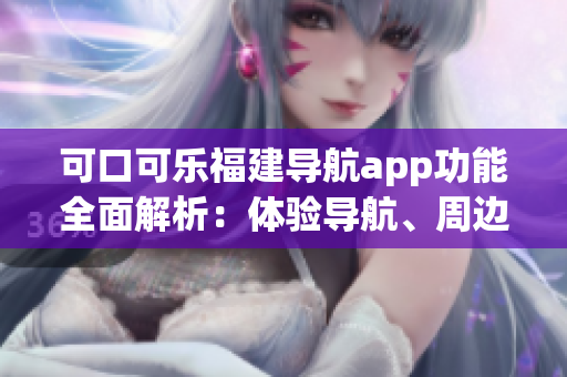 可口可樂福建導(dǎo)航app功能全面解析：體驗(yàn)導(dǎo)航、周邊推薦、行程規(guī)劃等功能介紹