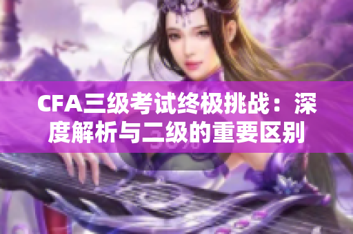 CFA三級考試終極挑戰(zhàn)：深度解析與二級的重要區(qū)別