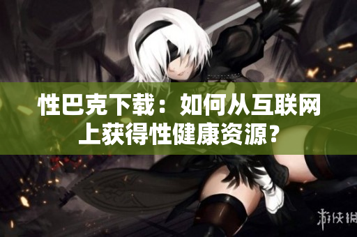 性巴克下載：如何從互聯(lián)網(wǎng)上獲得性健康資源？