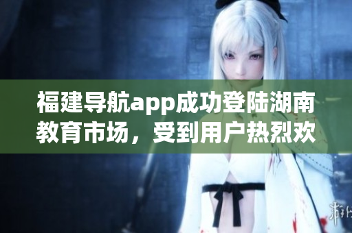 福建導航app成功登陸湖南教育市場，受到用戶熱烈歡迎