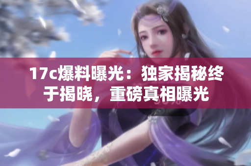 17c爆料曝光：獨家揭秘終于揭曉，重磅真相曝光