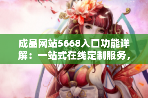 成品網(wǎng)站5668入口功能詳解：一站式在線定制服務，滿足您所有創(chuàng)意需求