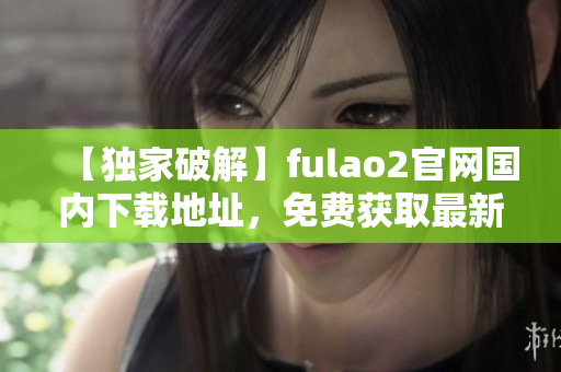 【獨家破解】fulao2官網(wǎng)國內(nèi)下載地址，免費獲取最新版本！