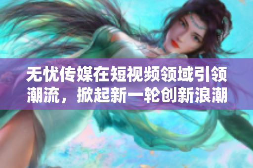 無憂傳媒在短視頻領(lǐng)域引領(lǐng)潮流，掀起新一輪創(chuàng)新浪潮