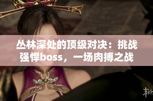 叢林深處的頂級對決：挑戰(zhàn)強悍boss，一場肉搏之戰(zhàn)