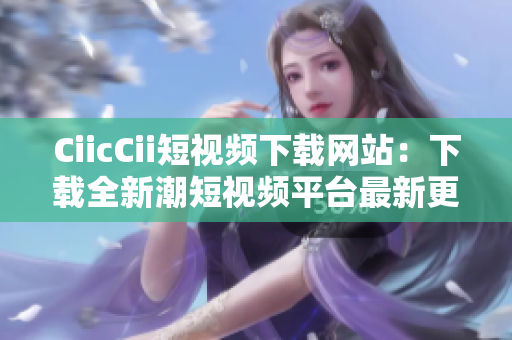 CiicCii短視頻下載網(wǎng)站：下載全新潮短視頻平臺(tái)最新更新