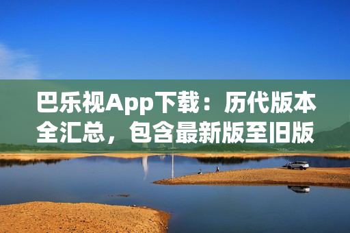 巴樂視App下載：歷代版本全匯總，包含最新版至舊版，方便用戶選擇最適合自己的版本