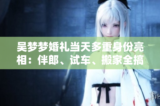吳夢(mèng)夢(mèng)婚禮當(dāng)天多重身份亮相：伴郎、試車、搬家全搞定
