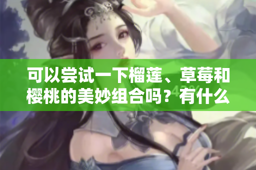 可以嘗試一下榴蓮、草莓和櫻桃的美妙組合嗎？有什么注意事項(xiàng)呢？