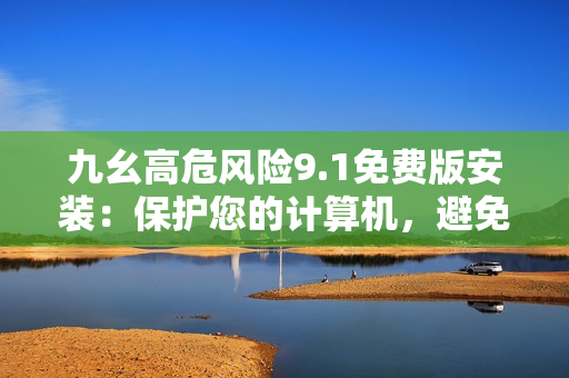 九幺高危風(fēng)險9.1免費(fèi)版安裝：保護(hù)您的計(jì)算機(jī)，避免風(fēng)險！
